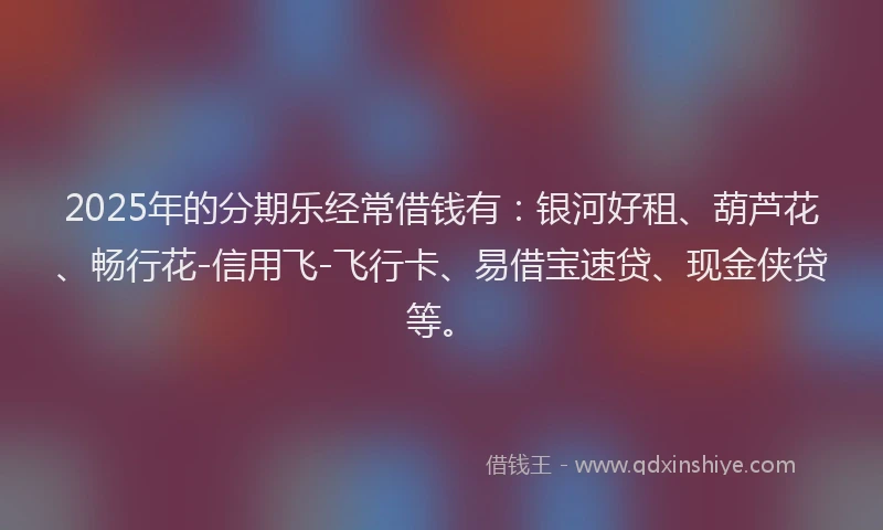 2025年的分期乐经常借钱有：银河好租、葫芦花、畅行花-信用飞-飞行卡、易借宝速贷、现金侠贷等。