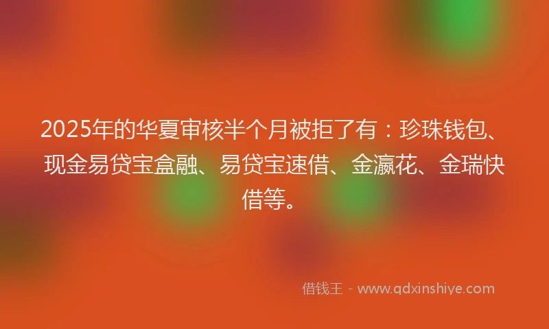 2025年的华夏审核半个月被拒了有：珍珠钱包、现金易贷宝盒融、易贷宝速借、金瀛花、金瑞快借等。