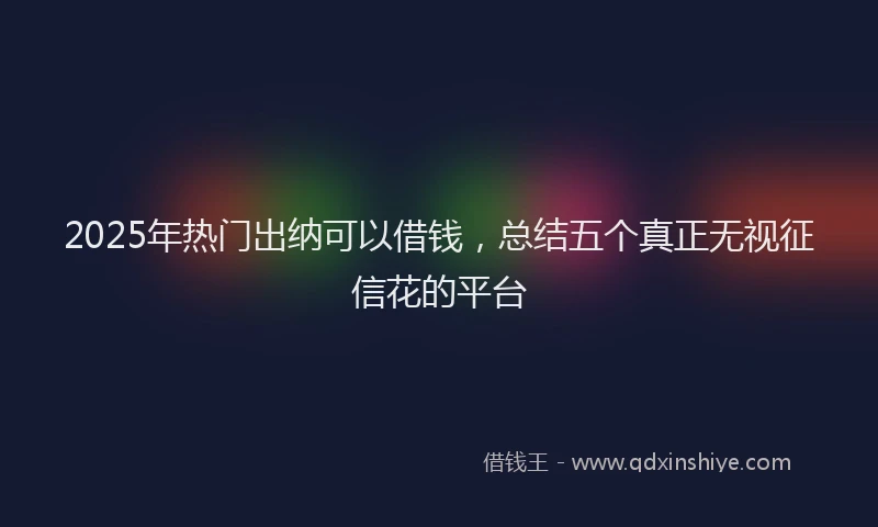 2025年热门出纳可以借钱，总结五个真正无视征信花的平台