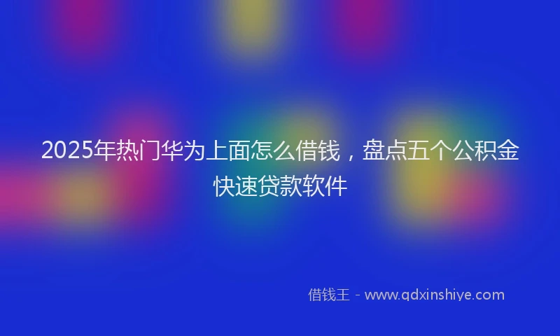 2025年热门华为上面怎么借钱，盘点五个公积金快速贷款软件