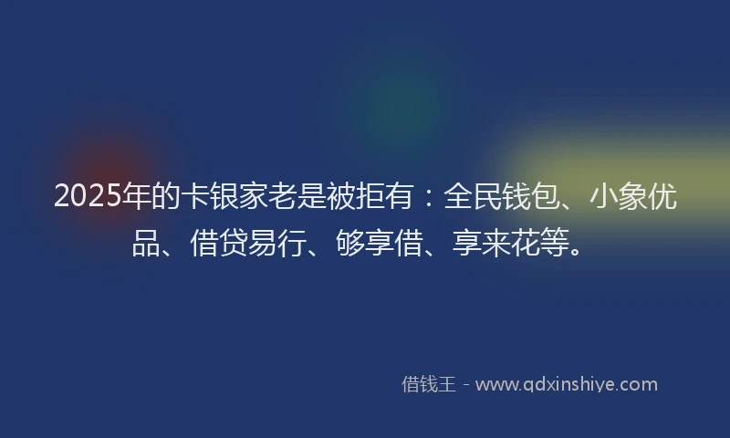 2025年的卡银家老是被拒有：全民钱包、小象优品、借贷易行、够享借、享来花等。