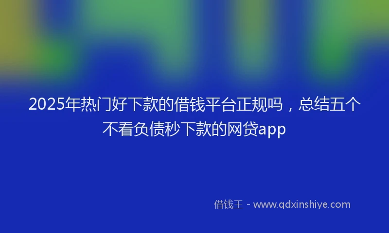 2025年热门好下款的借钱平台正规吗，总结五个不看负债秒下款的网贷app
