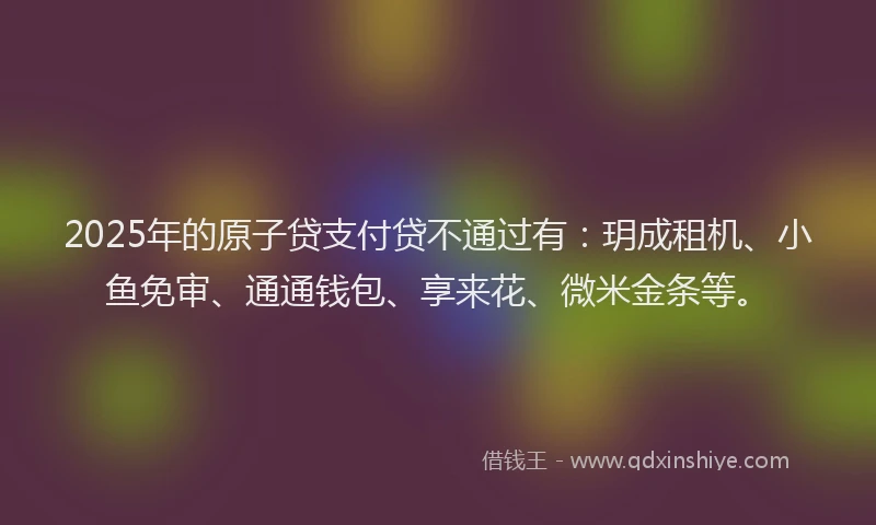 2025年的原子贷支付贷不通过有：玥成租机、小鱼免审、通通钱包、享来花、微米金条等。