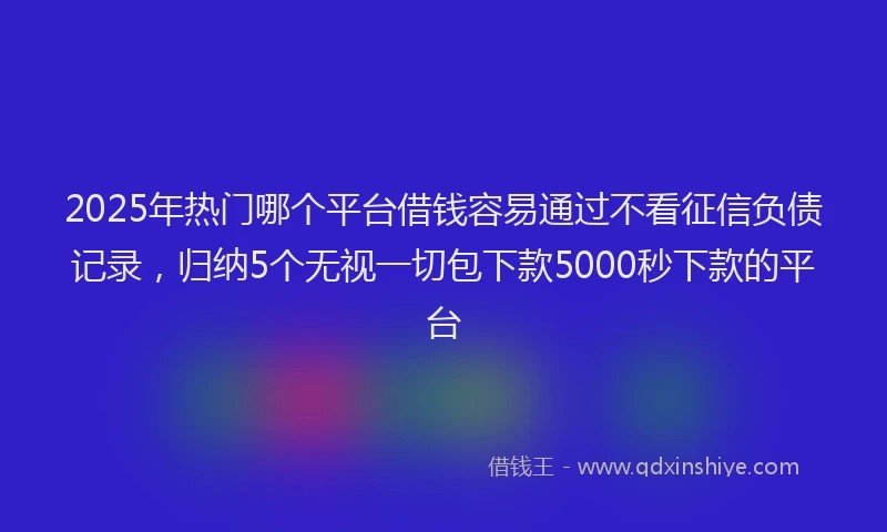 2025年热门哪个平台借钱容易通过不看征信负债记录，归纳5个无视一切包下款5000秒下款的平台