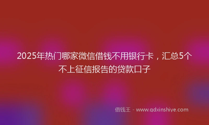 2025年热门哪家微信借钱不用银行卡，汇总5个不上征信报告的贷款口子