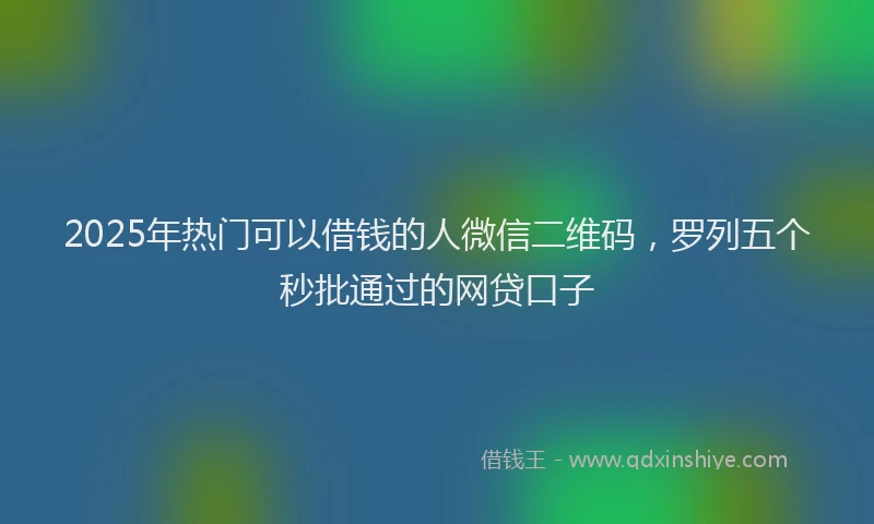 2025年热门可以借钱的人微信二维码，罗列五个秒批通过的网贷口子