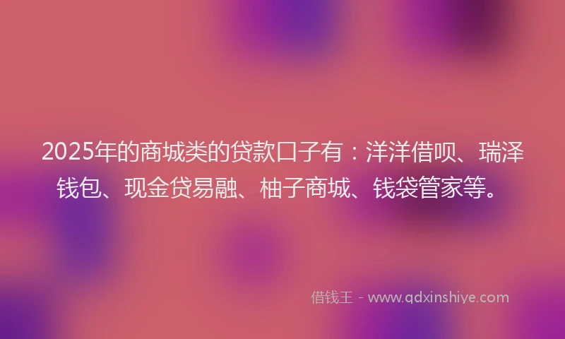2025年的商城类的贷款口子有：洋洋借呗、瑞泽钱包、现金贷易融、柚子商城、钱袋管家等。