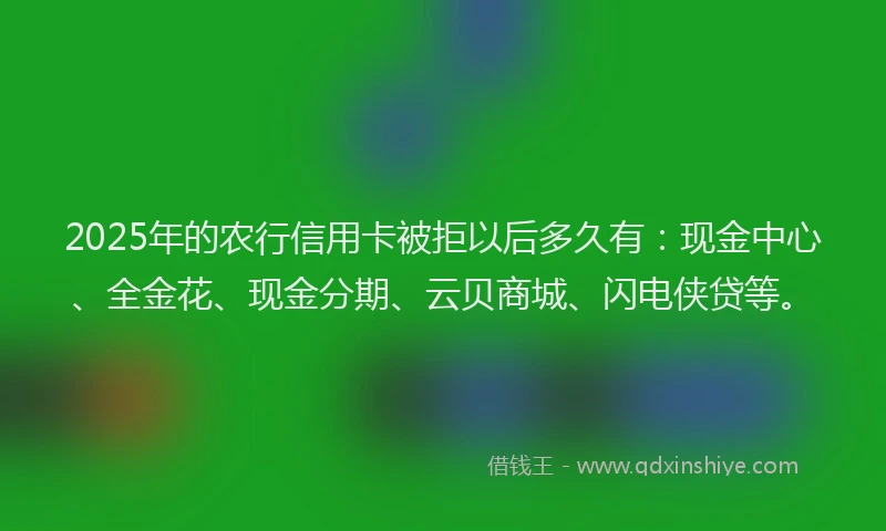 2025年的农行信用卡被拒以后多久有：现金中心、全金花、现金分期、云贝商城、闪电侠贷等。