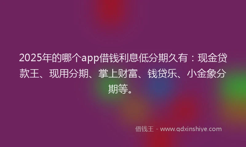 2025年的哪个app借钱利息低分期久有：现金贷款王、现用分期、掌上财富、钱贷乐、小金象分期等。