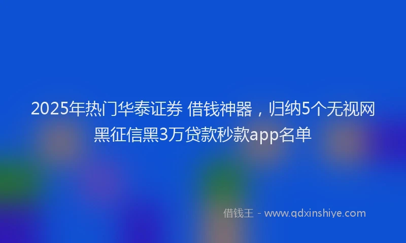 2025年热门华泰证券 借钱神器，归纳5个无视网黑征信黑3万贷款秒款app名单