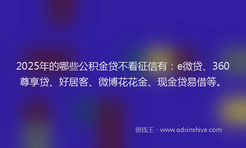 2025年的哪些公积金贷不看征信有：e微贷、360尊享贷、好居客、微博花花金、现金贷易借等。