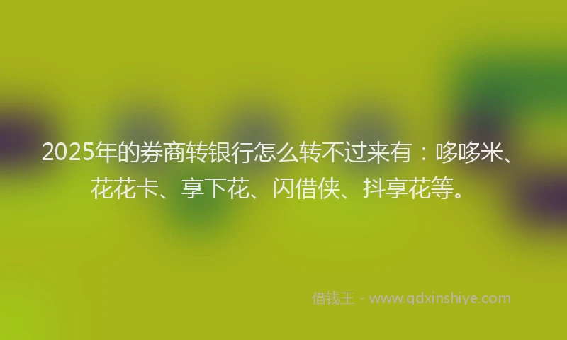 2025年的券商转银行怎么转不过来有：哆哆米、花花卡、享下花、闪借侠、抖享花等。