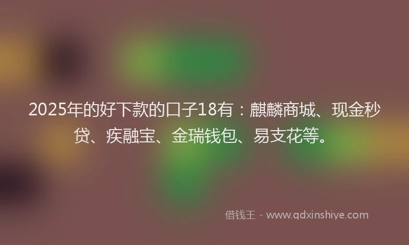 2025年的好下款的口子18有：麒麟商城、现金秒贷、疾融宝、金瑞钱包、易支花等。