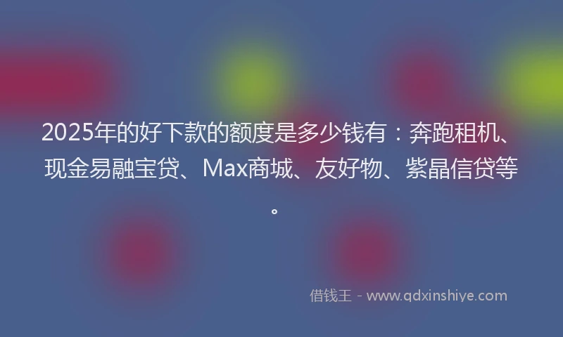 2025年的好下款的额度是多少钱有：奔跑租机、现金易融宝贷、Max商城、友好物、紫晶信贷等。