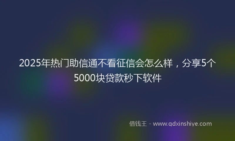 2025年热门助信通不看征信会怎么样，分享5个5000块贷款秒下软件