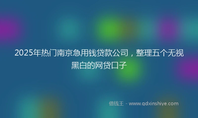 2025年热门南京急用钱贷款公司，整理五个无视黑白的网贷口子