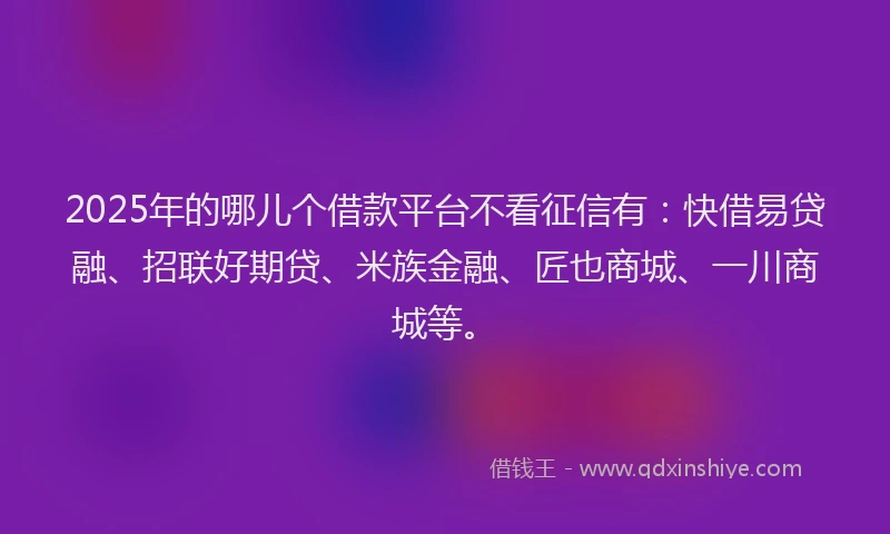 2025年的哪儿个借款平台不看征信有：快借易贷融、招联好期贷、米族金融、匠也商城、一川商城等。