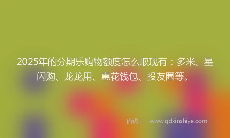 2025年的分期乐购物额度怎么取现有：多米、星闪购、龙龙用、惠花钱包、投友圈等。