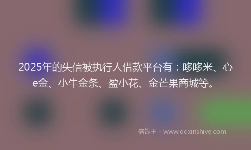 2025年的失信被执行人借款平台有：哆哆米、心e金、小牛金条、盈小花、金芒果商城等。
