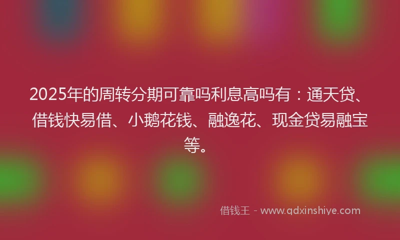 2025年的周转分期可靠吗利息高吗有：通天贷、借钱快易借、小鹅花钱、融逸花、现金贷易融宝等。