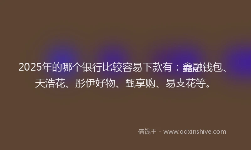 2025年的哪个银行比较容易下款有：鑫融钱包、天浩花、彤伊好物、甄享购、易支花等。