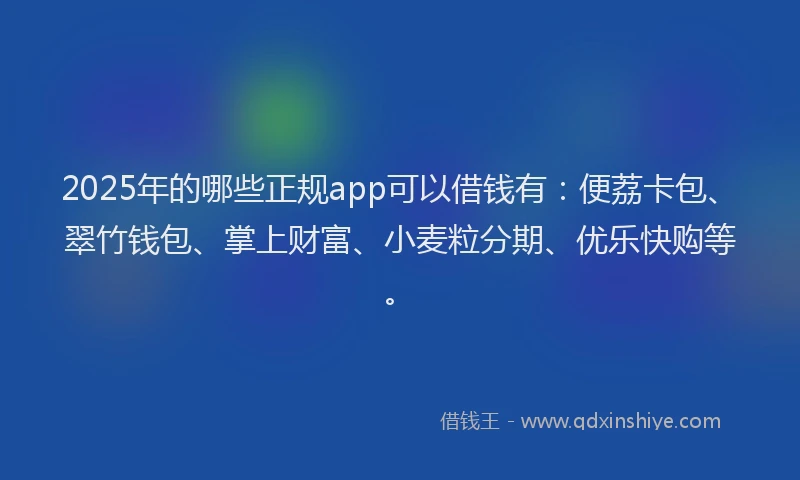 2025年的哪些正规app可以借钱有：便荔卡包、翠竹钱包、掌上财富、小麦粒分期、优乐快购等。