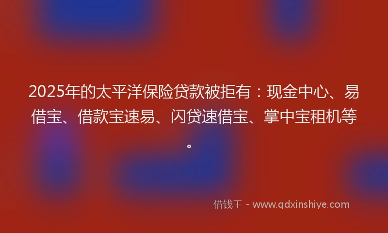 2025年的太平洋保险贷款被拒有：现金中心、易借宝、借款宝速易、闪贷速借宝、掌中宝租机等。