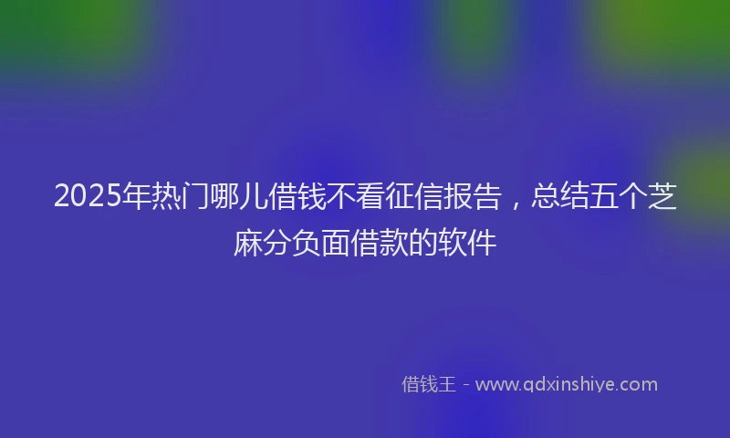 2025年热门哪儿借钱不看征信报告，总结五个芝麻分负面借款的软件