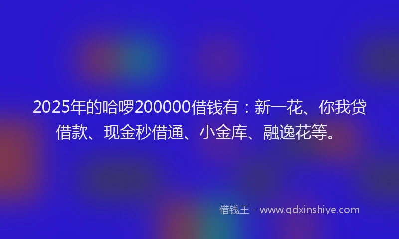 2025年的哈啰200000借钱有：新一花、你我贷借款、现金秒借通、小金库、融逸花等。