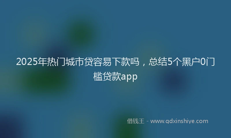 2025年热门城市贷容易下款吗，总结5个黑户0门槛贷款app