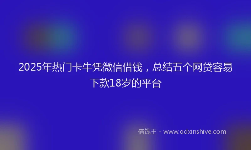 2025年热门卡牛凭微信借钱，总结五个网贷容易下款18岁的平台