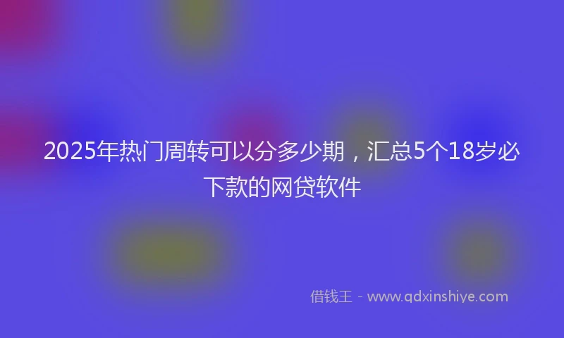 2025年热门周转可以分多少期，汇总5个18岁必下款的网贷软件