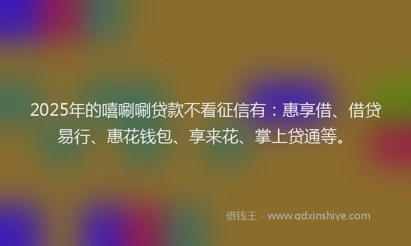 2025年的嘻唰唰贷款不看征信有：惠享借、借贷易行、惠花钱包、享来花、掌上贷通等。