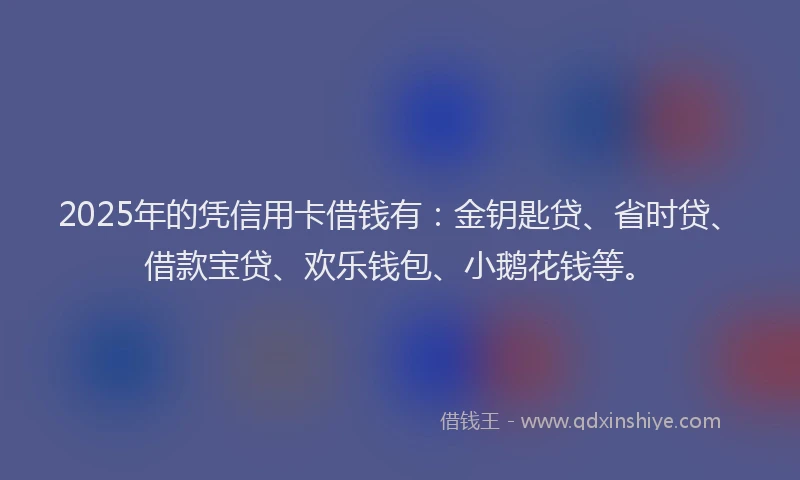 2025年的凭信用卡借钱有：金钥匙贷、省时贷、借款宝贷、欢乐钱包、小鹅花钱等。