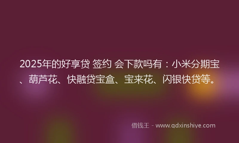 2025年的好享贷 签约 会下款吗有：小米分期宝、葫芦花、快融贷宝盒、宝来花、闪银快贷等。