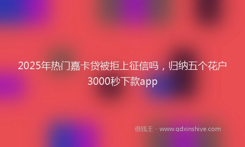 2025年热门嘉卡贷被拒上征信吗，归纳五个花户3000秒下款app