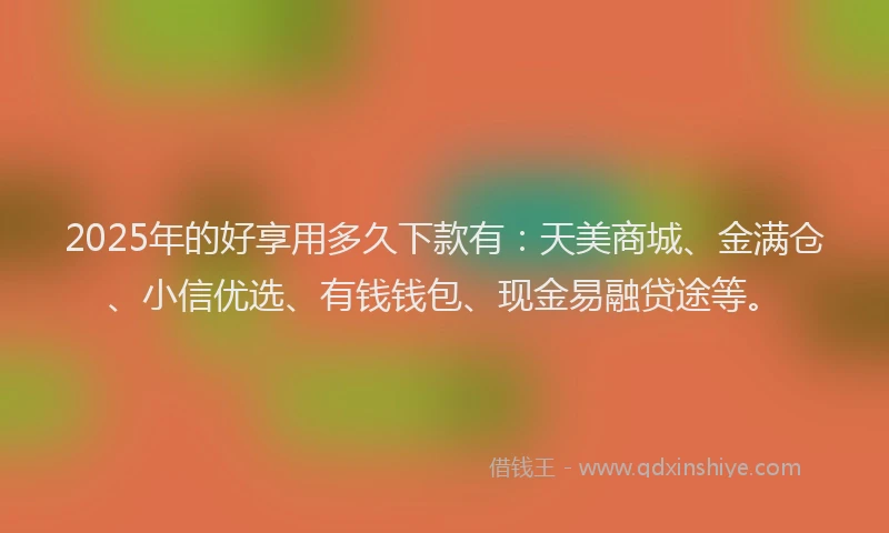 2025年的好享用多久下款有：天美商城、金满仓、小信优选、有钱钱包、现金易融贷途等。