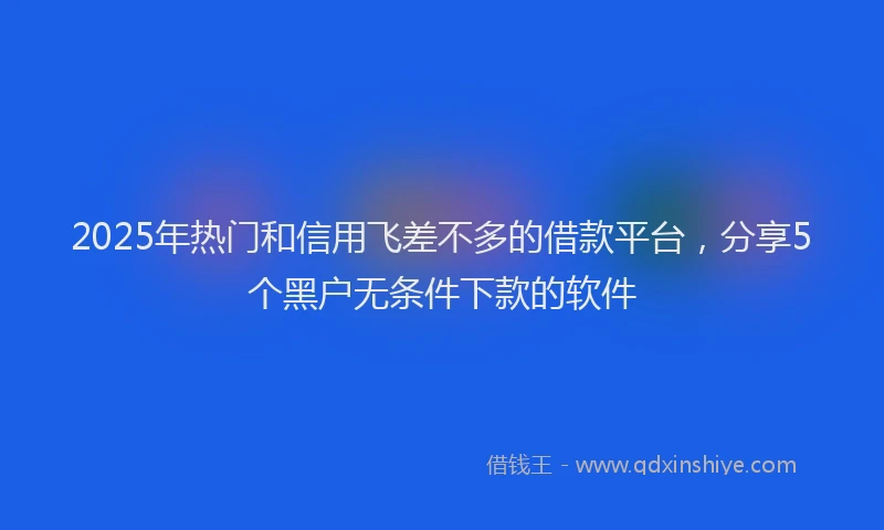 2025年热门和信用飞差不多的借款平台，分享5个黑户无条件下款的软件