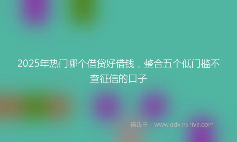 2025年热门哪个借贷好借钱，整合五个低门槛不查征信的口子