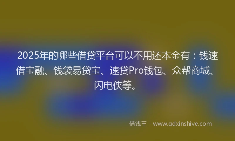 2025年的哪些借贷平台可以不用还本金有：钱速借宝融、钱袋易贷宝、速贷Pro钱包、众帮商城、闪电侠等。