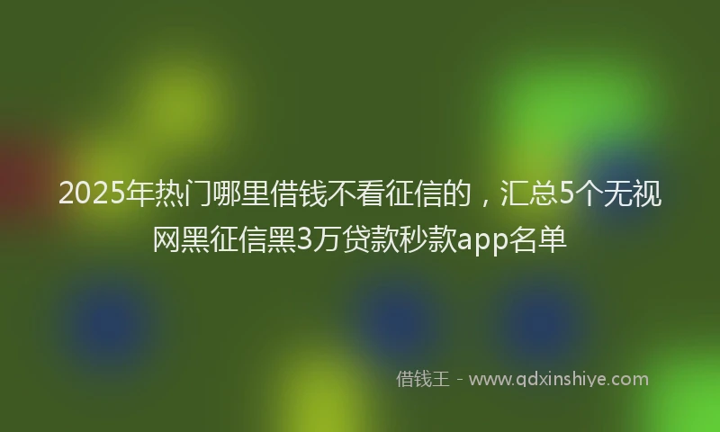 2025年热门哪里借钱不看征信的，汇总5个无视网黑征信黑3万贷款秒款app名单