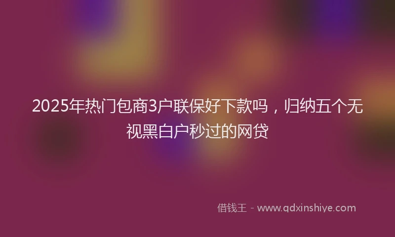 2025年热门包商3户联保好下款吗，归纳五个无视黑白户秒过的网贷