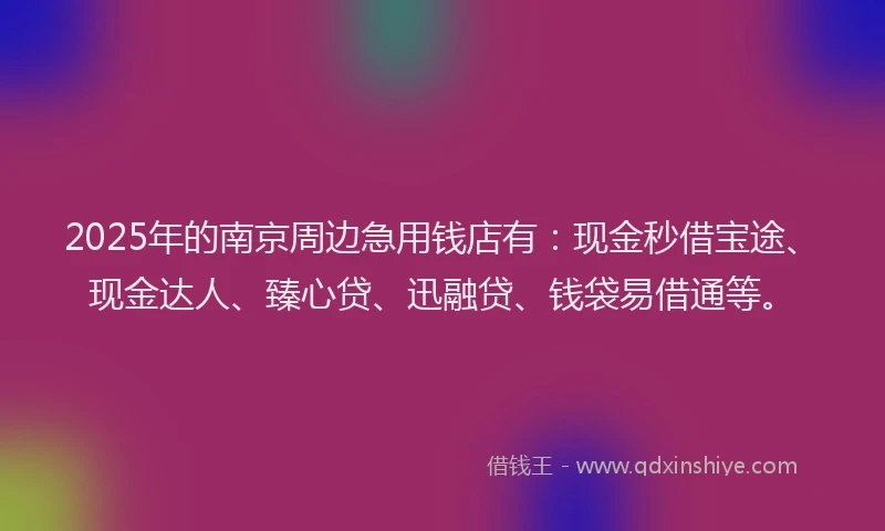2025年的南京周边急用钱店有：现金秒借宝途、现金达人、臻心贷、迅融贷、钱袋易借通等。