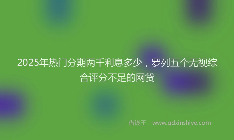 2025年热门分期两千利息多少，罗列五个无视综合评分不足的网贷