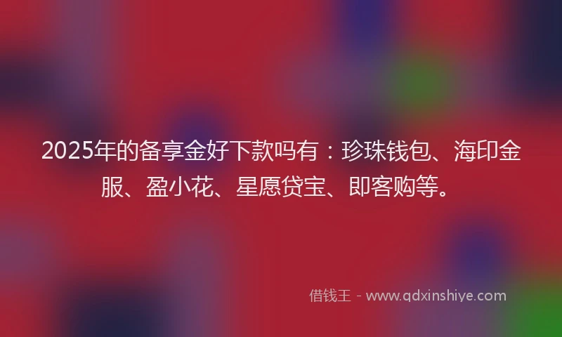 2025年的备享金好下款吗有：珍珠钱包、海印金服、盈小花、星愿贷宝、即客购等。
