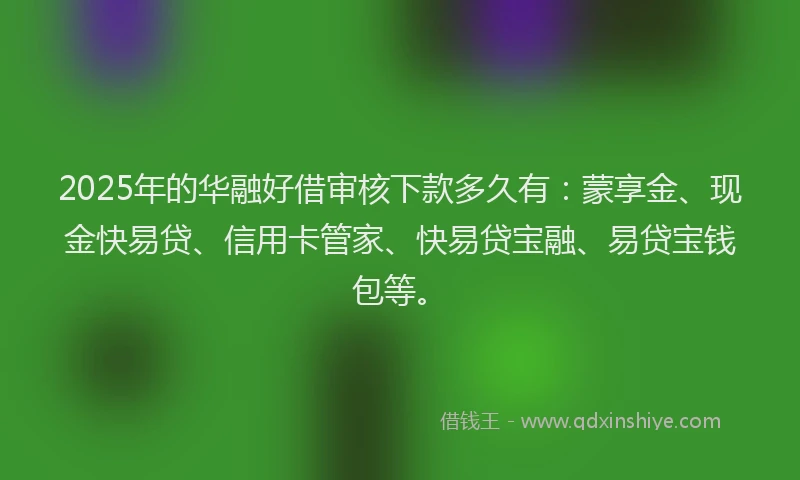 2025年的华融好借审核下款多久有：蒙享金、现金快易贷、信用卡管家、快易贷宝融、易贷宝钱包等。