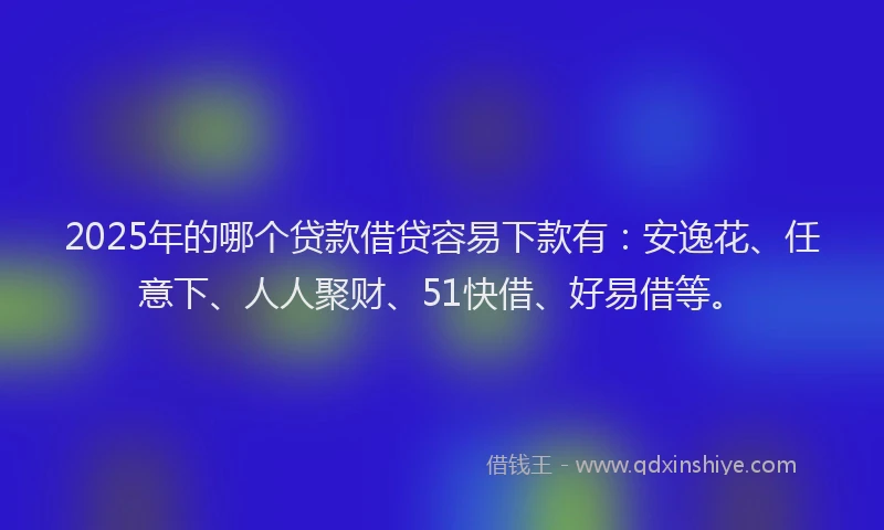 2025年的哪个贷款借贷容易下款有：安逸花、任意下、人人聚财、51快借、好易借等。