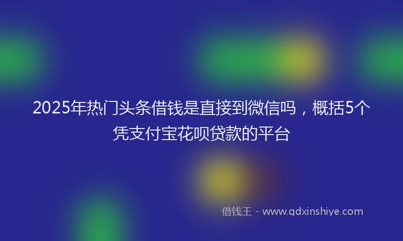 2025年热门头条借钱是直接到微信吗，概括5个凭支付宝花呗贷款的平台