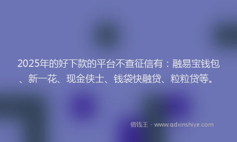 2025年的好下款的平台不查征信有：融易宝钱包、新一花、现金侠士、钱袋快融贷、粒粒贷等。