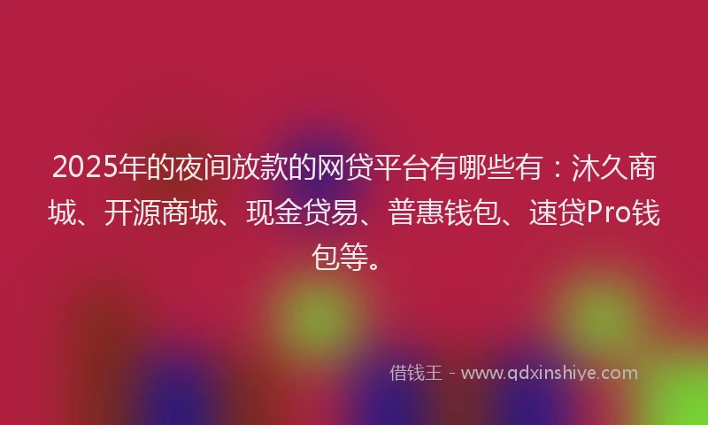 2025年的夜间放款的网贷平台有哪些有：沐久商城、开源商城、现金贷易、普惠钱包、速贷Pro钱包等。